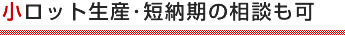 小ロット生産･短納期の相談も可